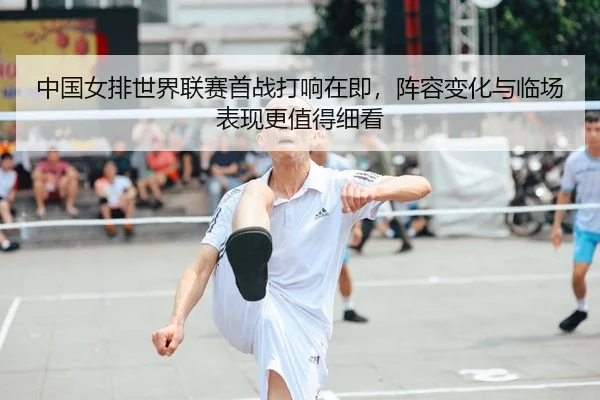 中国女排世界联赛首战打响在即，阵容变化与临场表现更值得细看